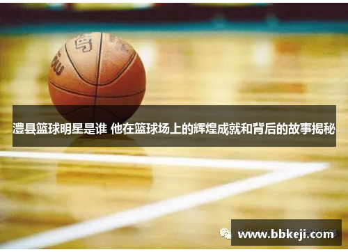澧县篮球明星是谁 他在篮球场上的辉煌成就和背后的故事揭秘