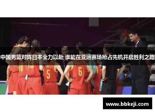 中国男篮对阵日本全力以赴 谁能在亚运赛场抢占先机开启胜利之路