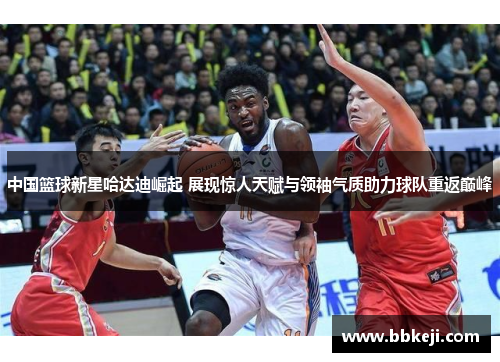 中国篮球新星哈达迪崛起 展现惊人天赋与领袖气质助力球队重返巅峰