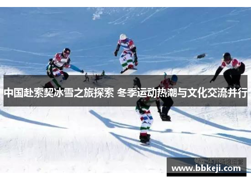 中国赴索契冰雪之旅探索 冬季运动热潮与文化交流并行
