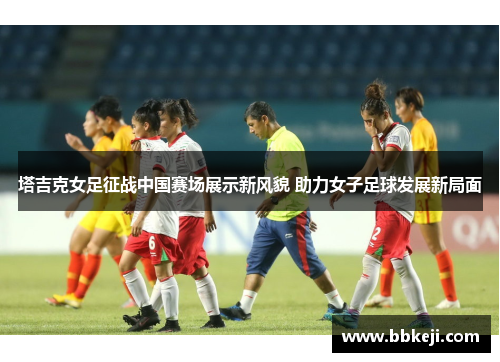 塔吉克女足征战中国赛场展示新风貌 助力女子足球发展新局面