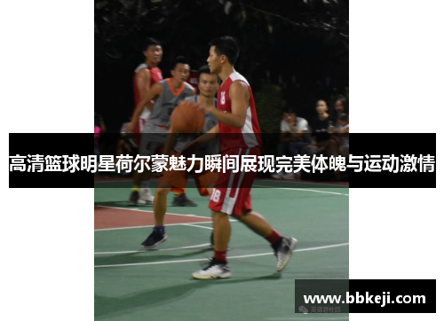 高清篮球明星荷尔蒙魅力瞬间展现完美体魄与运动激情